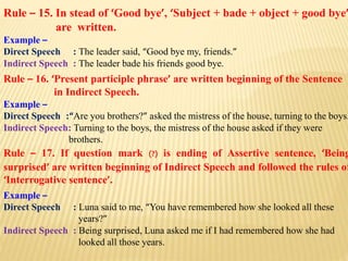 Rule – 15. In stead of ‘Good bye’, ‘Subject + bade + object + good bye’
are written.
Example –
Direct Speech : The leader said, “Good bye my, friends.”
Indirect Speech : The leader bade his friends good bye.
Rule – 16. ‘Present participle phrase’ are written beginning of the Sentence
in Indirect Speech.
Example –
Direct Speech :“Are you brothers?” asked the mistress of the house, turning to the boys.
Indirect Speech: Turning to the boys, the mistress of the house asked if they were
brothers.
Rule – 17. If question mark (?) is ending of Assertive sentence, ‘Being
surprised’ are written beginning of Indirect Speech and followed the rules of
‘Interrogative sentence’.
Example –
Direct Speech : Luna said to me, “You have remembered how she looked all these
years?”
Indirect Speech : Being surprised, Luna asked me if I had remembered how she had
looked all those years.
 