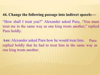 44. Change the following passage into indirect speech:—
“How shall I treat you?” Alexander asked Puru. “You must
treat me in the same way as one king treats another,” replied
Puru boldly.
Ans: Alexander asked Puru how he would treat him. Puru
replied boldly that he had to treat him in the same way as
one king treats another.
 