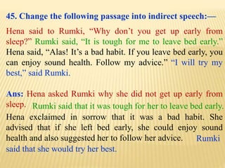 45. Change the following passage into indirect speech:—
Hena said to Rumki, “Why don’t you get up early from
sleep?” Rumki said, “It is tough for me to leave bed early.”
Hena said, “Alas! It’s a bad habit. If you leave bed early, you
can enjoy sound health. Follow my advice.” “I will try my
best,” said Rumki.
Ans: Hena asked Rumki why she did not get up early from
sleep.
Rumki
said that she would try her best.
Hena exclaimed in sorrow that it was a bad habit. She
advised that if she left bed early, she could enjoy sound
health and also suggested her to follow her advice.
Rumki said that it was tough for her to leave bed early.
 