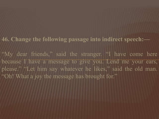 46. Change the following passage into indirect speech:—
“My dear friends,” said the stranger. “I have come here
because I have a message to give you. Lend me your ears,
please.” “Let him say whatever he likes,” said the old man.
“Oh! What a joy the message has brought for.”
 