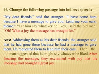 46. Change the following passage into indirect speech:—
“My dear friends,” said the stranger. “I have come here
because I have a message to give you. Lend me your ears,
please.” “Let him say whatever he likes,” said the old man.
“Oh! What a joy the message has brought for.”
Ans: Addressing them as his dear friends, the stranger said
that he had gone there because he had a message to give
them. He requested them to lend him their ears.
After
hearing the message, they exclaimed with joy that the
message had brought a great joy.
Then the
old man suggested that he might say whatever he liked.
 