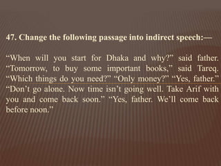 47. Change the following passage into indirect speech:—
“When will you start for Dhaka and why?” said father.
“Tomorrow, to buy some important books,” said Tareq.
“Which things do you need?” “Only money?” “Yes, father.”
“Don’t go alone. Now time isn’t going well. Take Arif with
you and come back soon.” “Yes, father. We’ll come back
before noon.”
 
