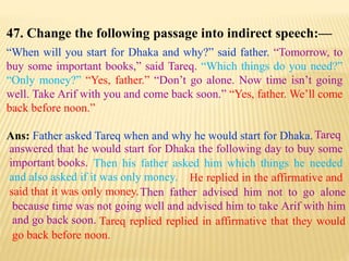 47. Change the following passage into indirect speech:—
“When will you start for Dhaka and why?” said father. “Tomorrow, to
buy some important books,” said Tareq. “Which things do you need?”
“Only money?” “Yes, father.” “Don’t go alone. Now time isn’t going
well. Take Arif with you and come back soon.” “Yes, father. We’ll come
back before noon.”
Ans: Father asked Tareq when and why he would start for Dhaka.
Tareq replied replied in affirmative that they would
go back before noon.
Then father advised him not to go alone
because time was not going well and advised him to take Arif with him
and go back soon.
He replied in the affirmative and
said that it was only money.
Then his father asked him which things he needed
and also asked if it was only money.
Tareq
answered that he would start for Dhaka the following day to buy some
important books.
 