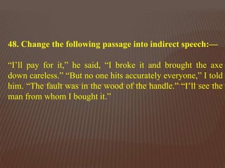 48. Change the following passage into indirect speech:—
“I’ll pay for it,” he said, “I broke it and brought the axe
down careless.” “But no one hits accurately everyone,” I told
him. “The fault was in the wood of the handle.” “I’ll see the
man from whom I bought it.”
 