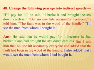 48. Change the following passage into indirect speech:—
“I’ll pay for it,” he said, “I broke it and brought the axe
down careless.” “But no one hits accurately everyone,” I
told him. “The fault was in the wood of the handle.” “I’ll
see the man from whom I bought it.”
Ans: He said that he would pay for it because he had
broken it and had brought the axe down careless.
I also added that I
would see the man from whom I had bought it.
But I told
him that no one hit accurately everyone and added that the
fault had been in the wood of the handle.
 