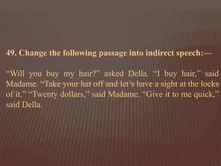 49. Change the following passage into indirect speech:—
“Will you buy my hair?” asked Della. “I buy hair,” said
Madame. “Take your hat off and let’s have a sight at the locks
of it.” “Twenty dollars,” said Madame. “Give it to me quick,”
said Della.
 