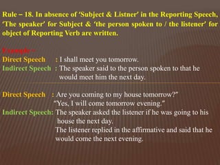Rule – 18. In absence of ‘Subject & Listner’ in the Reporting Speech,
‘The speaker’ for Subject & ‘the person spoken to / the listener’ for
object of Reporting Verb are written.
Example –
Direct Speech : I shall meet you tomorrow.
Indirect Speech : The speaker said to the person spoken to that he
would meet him the next day.
Direct Speech : Are you coming to my house tomorrow?”
“Yes, I will come tomorrow evening.”
Indirect Speech: The speaker asked the listener if he was going to his
house the next day.
The listener replied in the affirmative and said that he
would come the next evening.
 