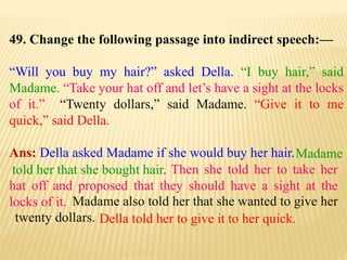 49. Change the following passage into indirect speech:—
“Will you buy my hair?” asked Della. “I buy hair,” said
Madame. “Take your hat off and let’s have a sight at the locks
of it.” “Twenty dollars,” said Madame. “Give it to me
quick,” said Della.
Ans: Della asked Madame if she would buy her hair.
Della told her to give it to her quick.
Madame also told her that she wanted to give her
twenty dollars.
Then she told her to take her
hat off and proposed that they should have a sight at the
locks of it.
Madame
told her that she bought hair.
 