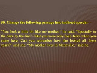 50. Change the following passage into indirect speech:—
“You look a little bit like my mother,” he said, “Specially in
the dark by the fire.” “But you were only four. Jerry when you
came here. Can you remember how she looked all these
years?” said she. “My mother lives in Mannville,” said he.
 