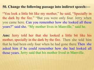 50. Change the following passage into indirect speech:—
“You look a little bit like my mother,” he said, “Specially in
the dark by the fire.” “But you were only four. Jerry when
you came here. Can you remember how she looked all these
years?” said she. “My mother lives in Manville,” said he.
Ans: Jerry told her that she looked a little bit like his
mother, specially in the dark by the fire.
Jerry said that his mother lived in Manville.
Then she
asked him if he could remember how she had looked all
those years.
Then she told him
that he had been only four when he had gone there.
 