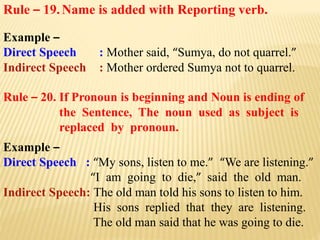 Rule – 19.Name is added with Reporting verb.
Example –
Direct Speech : Mother said, “Sumya, do not quarrel.”
Indirect Speech : Mother ordered Sumya not to quarrel.
Rule – 20. If Pronoun is beginning and Noun is ending of
the Sentence, The noun used as subject is
replaced by pronoun.
Example –
Direct Speech : “My sons, listen to me.” “We are listening.”
“I am going to die,” said the old man.
Indirect Speech: The old man told his sons to listen to him.
His sons replied that they are listening.
The old man said that he was going to die.
 