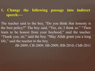The teacher said to the boy, “Do you think that honesty is
the best policy?” The boy said, “Yes, sir, I think so.” “Then
learn to be honest from your boyhood,” said the teacher.
“Thank you, sir,” said the boy. “May Allah grant you a long
life,” said the teacher to the boy.
JB-2009; CB-2009; SB-2009; RB-2010; ChB-2011
1. Change the following passage into indirect
speech:—
 