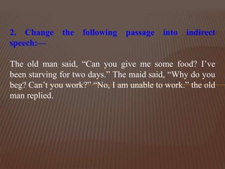 2. Change the following passage into indirect
speech:—
The old man said, “Can you give me some food? I’ve
been starving for two days.” The maid said, “Why do you
beg? Can’t you work?” “No, I am unable to work.” the old
man replied.
 