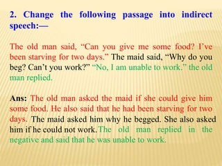 2. Change the following passage into indirect
speech:—
The old man said, “Can you give me some food? I’ve
been starving for two days.” The maid said, “Why do you
beg? Can’t you work?” “No, I am unable to work.” the old
man replied.
Ans: The old man asked the maid if she could give him
some food. He also said that he had been starving for two
days.
The old man replied in the
negative and said that he was unable to work.
The maid asked him why he begged. She also asked
him if he could not work.
 