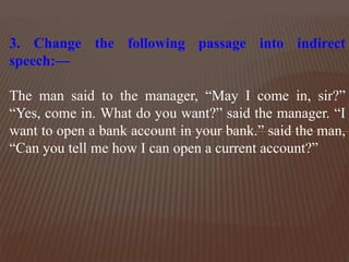 3. Change the following passage into indirect
speech:—
The man said to the manager, “May I come in, sir?”
“Yes, come in. What do you want?” said the manager. “I
want to open a bank account in your bank.” said the man,
“Can you tell me how I can open a current account?”
 