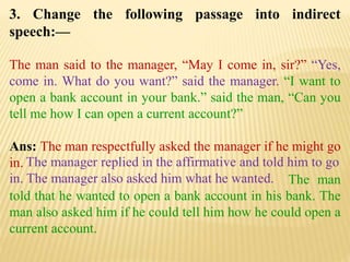 3. Change the following passage into indirect
speech:—
The man said to the manager, “May I come in, sir?” “Yes,
come in. What do you want?” said the manager. “I want to
open a bank account in your bank.” said the man, “Can you
tell me how I can open a current account?”
Ans: The man respectfully asked the manager if he might go
in.
The man
told that he wanted to open a bank account in his bank. The
man also asked him if he could tell him how he could open a
current account.
The manager replied in the affirmative and told him to go
in. The manager also asked him what he wanted.
 