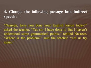 4. Change the following passage into indirect
speech:—
“Nasreen, have you done your English lesson today?”
asked the teacher. “Yes sir. I have done it. But I haven’t
understood some grammatical points,” replied Nasreen.
“Where is the problem?” said the teacher. “Let us try
again.”
 
