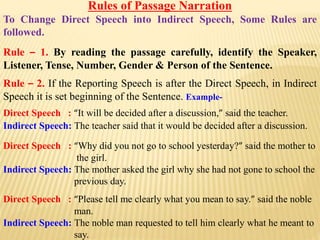 Rules of Passage Narration
To Change Direct Speech into Indirect Speech, Some Rules are
followed.
Rule – 1. By reading the passage carefully, identify the Speaker,
Listener, Tense, Number, Gender & Person of the Sentence.
Rule – 2. If the Reporting Speech is after the Direct Speech, in Indirect
Speech it is set beginning of the Sentence. Example-
Direct Speech : “It will be decided after a discussion,” said the teacher.
Indirect Speech: The teacher said that it would be decided after a discussion.
Direct Speech : “Why did you not go to school yesterday?” said the mother to
the girl.
Indirect Speech: The mother asked the girl why she had not gone to school the
previous day.
Direct Speech : “Please tell me clearly what you mean to say.” said the noble
man.
Indirect Speech: The noble man requested to tell him clearly what he meant to
say.
 
