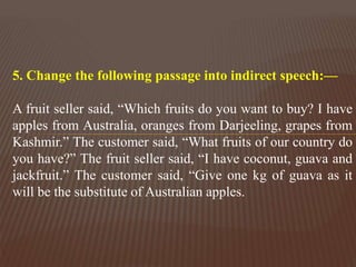 5. Change the following passage into indirect speech:—
A fruit seller said, “Which fruits do you want to buy? I have
apples from Australia, oranges from Darjeeling, grapes from
Kashmir.” The customer said, “What fruits of our country do
you have?” The fruit seller said, “I have coconut, guava and
jackfruit.” The customer said, “Give one kg of guava as it
will be the substitute of Australian apples.
 