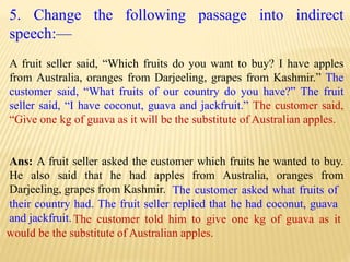 5. Change the following passage into indirect
speech:—
A fruit seller said, “Which fruits do you want to buy? I have apples
from Australia, oranges from Darjeeling, grapes from Kashmir.” The
customer said, “What fruits of our country do you have?” The fruit
seller said, “I have coconut, guava and jackfruit.” The customer said,
“Give one kg of guava as it will be the substitute of Australian apples.
Ans: A fruit seller asked the customer which fruits he wanted to buy.
He also said that he had apples from Australia, oranges from
Darjeeling, grapes from Kashmir.
The customer told him to give one kg of guava as it
would be the substitute of Australian apples.
The customer asked what fruits of
their country had. The fruit seller replied that he had coconut, guava
and jackfruit.
 