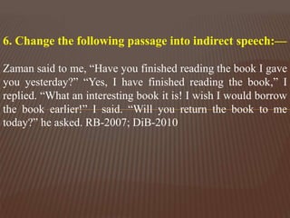 6. Change the following passage into indirect speech:—
Zaman said to me, “Have you finished reading the book I gave
you yesterday?” “Yes, I have finished reading the book,” I
replied. “What an interesting book it is! I wish I would borrow
the book earlier!” I said. “Will you return the book to me
today?” he asked. RB-2007; DiB-2010
 