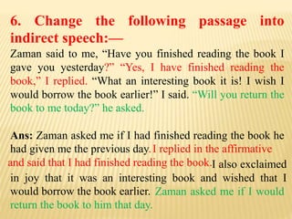 6. Change the following passage into
indirect speech:—
Zaman said to me, “Have you finished reading the book I
gave you yesterday?” “Yes, I have finished reading the
book,” I replied. “What an interesting book it is! I wish I
would borrow the book earlier!” I said. “Will you return the
book to me today?” he asked.
Ans: Zaman asked me if I had finished reading the book he
had given me the previous day.
Zaman asked me if I would
return the book to him that day.
I also exclaimed
in joy that it was an interesting book and wished that I
would borrow the book earlier.
I replied in the affirmative
and said that I had finished reading the book. .
 