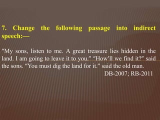 7. Change the following passage into indirect
speech:—
“My sons, listen to me. A great treasure lies hidden in the
land. I am going to leave it to you.” “How’ll we find it?” said
the sons. “You must dig the land for it.” said the old man.
DB-2007; RB-2011
 