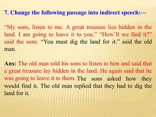 7. Change the following passage into indirect speech:—
“My sons, listen to me. A great treasure lies hidden in the
land. I am going to leave it to you.” “How’ll we find it?”
said the sons. “You must dig the land for it.” said the old
man.
Ans: The old man told his sons to listen to him and said that
a great treasure lay hidden in the land. He again said that he
was going to leave it to them. The sons asked how they
would find it. The old man replied that they had to dig the
land for it.
 