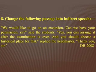 8. Change the following passage into indirect speech:—
“We would like to go on an excursion. Can we have your
permission, sir?” said the students. “Yes, you can arrange it
after the examination is over. And you should choose a
historical place for that,” replied the headmaster. “Thank you,
sir.” DB-2008
 