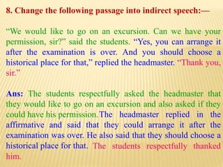 8. Change the following passage into indirect speech:—
“We would like to go on an excursion. Can we have your
permission, sir?” said the students. “Yes, you can arrange it
after the examination is over. And you should choose a
historical place for that,” replied the headmaster. “Thank you,
sir.”
Ans: The students respectfully asked the headmaster that
they would like to go on an excursion and also asked if they
could have his permission.
The students respectfully thanked
him.
The headmaster replied in the
affirmative and said that they could arrange it after the
examination was over. He also said that they should choose a
historical place for that.
 