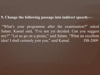 9. Change the following passage into indirect speech:—
“What’s your programme after the examination?” asked
Salam. Kamal said, “I’ve not yet decided. Can you suggest
any?” “Let us go on a picnic,” said Salam. “What an excellent
idea! I shall certainly join you,” said Kamal. DB-2009
 