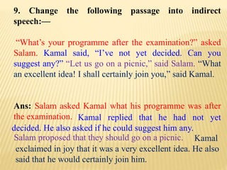 9. Change the following passage into indirect
speech:—
“What’s your programme after the examination?” asked
Salam. Kamal said, “I’ve not yet decided. Can you
suggest any?” “Let us go on a picnic,” said Salam. “What
an excellent idea! I shall certainly join you,” said Kamal.
Ans: Salam asked Kamal what his programme was after
the examination.
Kamal
exclaimed in joy that it was a very excellent idea. He also
said that he would certainly join him.
Salam proposed that they should go on a picnic.
Kamal replied that he had not yet
decided. He also asked if he could suggest him any.
 
