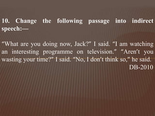 10. Change the following passage into indirect
speech:—
“What are you doing now, Jack?” I said. “I am watching
an interesting programme on television.” “Aren’t you
wasting your time?” I said. “No, I don’t think so,” he said.
DB-2010
 