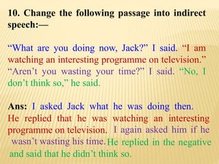 10. Change the following passage into indirect
speech:—
“What are you doing now, Jack?” I said. “I am
watching an interesting programme on television.”
“Aren’t you wasting your time?” I said. “No, I
don’t think so,” he said.
Ans: I asked Jack what he was doing then.
He replied in the negative
and said that he didn’t think so.
I again asked him if he
wasn’t wasting his time.
He replied that he was watching an interesting
programme on television.
 