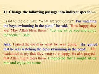 11. Change the following passage into indirect speech:—
I said to the old man, “What are you doing?” I’m watching
the boys swimming in the pond,” he said. “How happy they
are! May Allah bless them.” “Let me sit by you and enjoy
the scene,” I said.
Ans. I asked the old man what he was doing.
I requested that I might sit by
him and enjoy the scene.
He
exclaimed in joy that they were very happy. He also prayed
that Allah might bless them.
He replied
that he was watching the boys swimming in the pond.
 