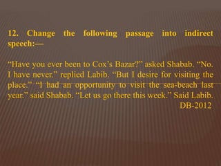 12. Change the following passage into indirect
speech:—
“Have you ever been to Cox’s Bazar?” asked Shabab. “No.
I have never.” replied Labib. “But I desire for visiting the
place.” “I had an opportunity to visit the sea-beach last
year.” said Shabab. “Let us go there this week.” Said Labib.
DB-2012
 