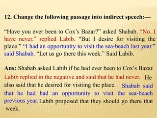 12. Change the following passage into indirect speech:—
“Have you ever been to Cox’s Bazar?” asked Shabab. “No. I
have never.” replied Labib. “But I desire for visiting the
place.” “I had an opportunity to visit the sea-beach last year.”
said Shabab. “Let us go there this week.” Said Labib.
Ans: Shabab asked Labib if he had ever been to Cox’s Bazar.
Labib proposed that they should go there that
week.
Shabab said
that he had had an opportunity to visit the sea-beach
previous year.
He
also said that he desired for visiting the place.
Labib replied in the negative and said that he had never.
 
