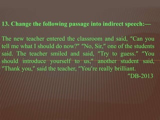 13. Change the following passage into indirect speech:—
The new teacher entered the classroom and said, “Can you
tell me what I should do now?” “No, Sir,” one of the students
said. The teacher smiled and said, “Try to guess.” “You
should introduce yourself to us,” another student said,
“Thank you,” said the teacher, “You’re really brilliant.
”DB-2013
 