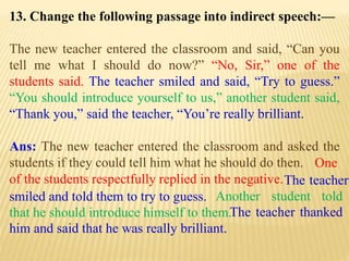13. Change the following passage into indirect speech:—
The new teacher entered the classroom and said, “Can you
tell me what I should do now?” “No, Sir,” one of the
students said. The teacher smiled and said, “Try to guess.”
“You should introduce yourself to us,” another student said,
“Thank you,” said the teacher, “You’re really brilliant.
Ans: The new teacher entered the classroom and asked the
students if they could tell him what he should do then.
The teacher thanked
him and said that he was really brilliant.
Another student told
that he should introduce himself to them.
The teacher
smiled and told them to try to guess.
One
of the students respectfully replied in the negative.
 