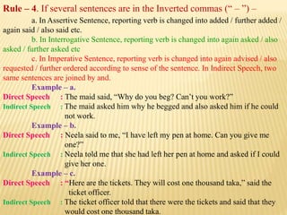 Rule – 4. If several sentences are in the Inverted commas (“ – ”) –
a. In Assertive Sentence, reporting verb is changed into added / further added /
again said / also said etc.
b. In Interrogative Sentence, reporting verb is changed into again asked / also
asked / further asked etc
c. In Imperative Sentence, reporting verb is changed into again advised / also
requested / further ordered according to sense of the sentence. In Indirect Speech, two
same sentences are joined by and.
Example – a.
Direct Speech : The maid said, “Why do you beg? Can’t you work?”
Indirect Speech : The maid asked him why he begged and also asked him if he could
not work.
Example – b.
Direct Speech : Neela said to me, “I have left my pen at home. Can you give me
one?”
Indirect Speech : Neela told me that she had left her pen at home and asked if I could
give her one.
Example – c.
Direct Speech : “Here are the tickets. They will cost one thousand taka,” said the
ticket officer.
Indirect Speech : The ticket officer told that there were the tickets and said that they
would cost one thousand taka.
 