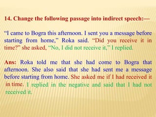 14. Change the following passage into indirect speech:—
“I came to Bogra this afternoon. I sent you a message before
starting from home,” Roka said. “Did you receive it in
time?” she asked, “No, I did not receive it,” I replied.
Ans: Roka told me that she had come to Bogra that
afternoon. She also said that she had sent me a message
before starting from home.
I replied in the negative and said that I had not
received it.
She asked me if I had received it
in time.
 