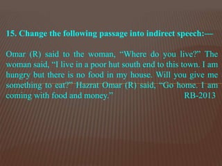 15. Change the following passage into indirect speech:—
Omar (R) said to the woman, “Where do you live?” The
woman said, “I live in a poor hut south end to this town. I am
hungry but there is no food in my house. Will you give me
something to eat?” Hazrat Omar (R) said, “Go home. I am
coming with food and money.” RB-2013
 