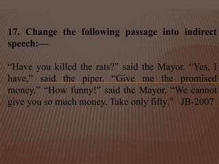 17. Change the following passage into indirect
speech:—
“Have you killed the rats?” said the Mayor. “Yes, I
have,” said the piper. “Give me the promised
money.” “How funny!” said the Mayor. “We cannot
give you so much money. Take only fifty.” JB-2007
 