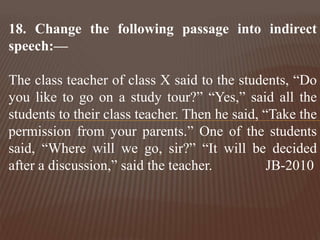 18. Change the following passage into indirect
speech:—
The class teacher of class X said to the students, “Do
you like to go on a study tour?” “Yes,” said all the
students to their class teacher. Then he said, “Take the
permission from your parents.” One of the students
said, “Where will we go, sir?” “It will be decided
after a discussion,” said the teacher. JB-2010
 