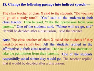 18. Change the following passage into indirect speech:—
The class teacher of class X said to the students, “Do you like
to go on a study tour?” “Yes,” said all the students to their
class teacher. Then he said, “Take the permission from your
parents.” One of the students said, “Where will we go, sir?”
“It will be decided after a discussion,” said the teacher.
Ans: The class teacher of class X asked the students if they
liked to go on a study tour.
The teacher replied
that it would be decided after a discussion.
One of the students
respectfully asked where they would go.
Then he told the students to
take the permission from their parents.
All the students replied in the
affirmative to their class teacher.
 