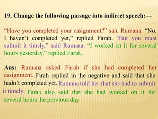 19. Change the following passage into indirect speech:—
“Have you completed your assignment?” said Rumana. “No,
I haven’t completed yet,” replied Farah. “But you must
submit it timely,” said Rumana. “I worked on it for several
hours yesterday,” replied Farah.
Ans: Rumana asked Farah if she had completed her
assignment.
Farah also said that she had worked on it for
several hours the previous day.
Rumana told her that she had to submit
it timely.
Farah replied in the negative and said that she
hadn’t completed yet.
 