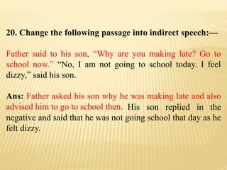 20. Change the following passage into indirect speech:—
Father said to his son, “Why are you making late? Go to
school now.” “No, I am not going to school today. I feel
dizzy,” said his son.
Ans: Father asked his son why he was making late and also
advised him to go to school then. His son replied in the
negative and said that he was not going school that day as he
felt dizzy.
 