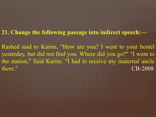 21. Change the following passage into indirect speech:—
Rashed said to Karim, “How are you? I went to your hostel
yesterday, but did not find you. Where did you go?” “I went to
the station,” Said Karim. “I had to receive my maternal uncle
there.” CB-2008
 