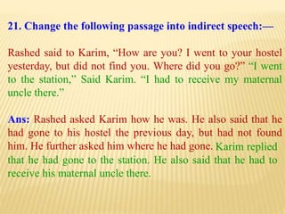 21. Change the following passage into indirect speech:—
Rashed said to Karim, “How are you? I went to your hostel
yesterday, but did not find you. Where did you go?” “I went
to the station,” Said Karim. “I had to receive my maternal
uncle there.”
Ans: Rashed asked Karim how he was. He also said that he
had gone to his hostel the previous day, but had not found
him. He further asked him where he had gone. Karim replied
that he had gone to the station. He also said that he had to
receive his maternal uncle there.
 