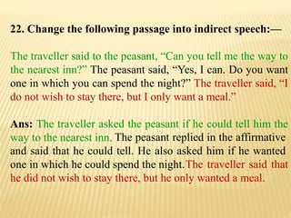 22. Change the following passage into indirect speech:—
The traveller said to the peasant, “Can you tell me the way to
the nearest inn?” The peasant said, “Yes, I can. Do you want
one in which you can spend the night?” The traveller said, “I
do not wish to stay there, but I only want a meal.”
Ans: The traveller asked the peasant if he could tell him the
way to the nearest inn.
The traveller said that
he did not wish to stay there, but he only wanted a meal.
The peasant replied in the affirmative
and said that he could tell. He also asked him if he wanted
one in which he could spend the night.
 